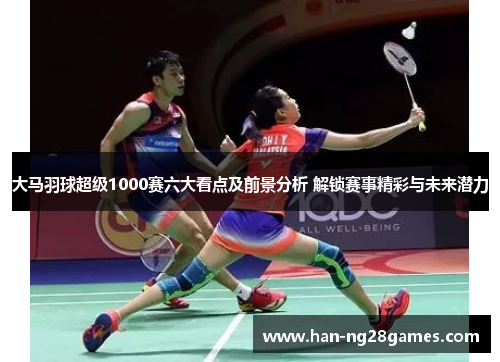 大马羽球超级1000赛六大看点及前景分析 解锁赛事精彩与未来潜力