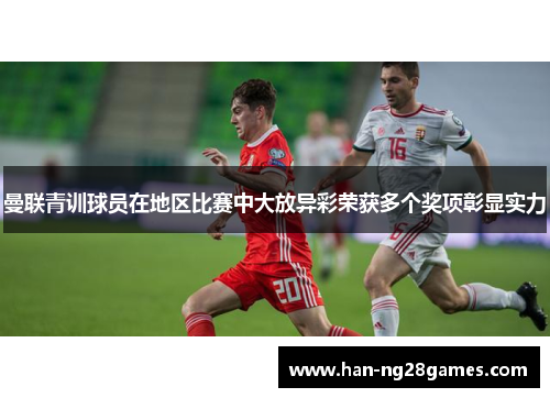 曼联青训球员在地区比赛中大放异彩荣获多个奖项彰显实力 曼联青训球员在地区比赛中大放异彩荣获多个奖项彰显实力