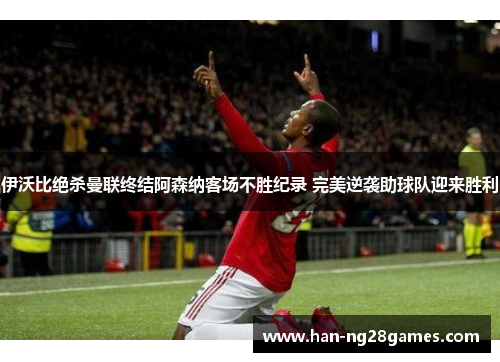 伊沃比绝杀曼联终结阿森纳客场不胜纪录 完美逆袭助球队迎来胜利