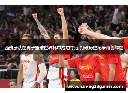 西班牙队在男子篮球世界杯中成功夺冠 打破历史纪录再创辉煌