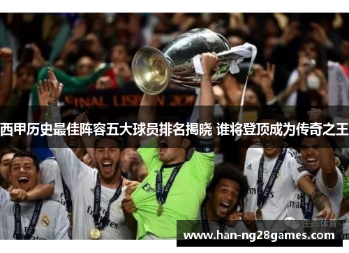 西甲历史最佳阵容五大球员排名揭晓 谁将登顶成为传奇之王